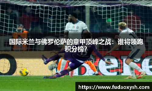 国际米兰与佛罗伦萨的意甲顶峰之战：谁将领跑积分榜？